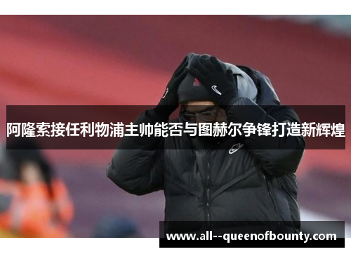 阿隆索接任利物浦主帅能否与图赫尔争锋打造新辉煌 阿隆索接任利物浦主帅能否与图赫尔争锋打造新辉煌
