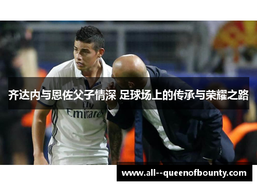 齐达内与恩佐父子情深 足球场上的传承与荣耀之路