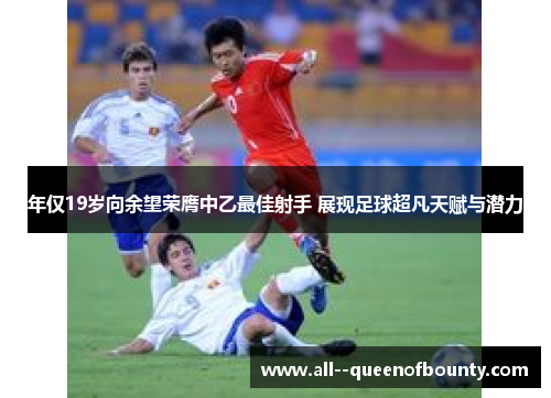 年仅19岁向余望荣膺中乙最佳射手 展现足球超凡天赋与潜力